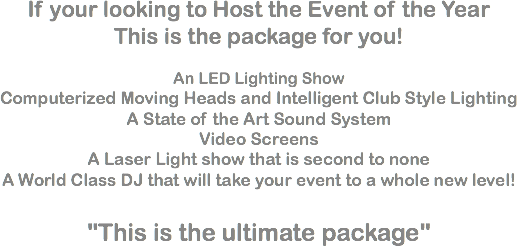 If your looking to Host the Event of the Year
This is the package for you! An LED Lighting Show
Computerized Moving Heads and Intelligent Club Style Lighting
A State of the Art Sound System
Video Screens
A Laser Light show that is second to none
A World Class DJ that will take your event to a whole new level! "This is the ultimate package"